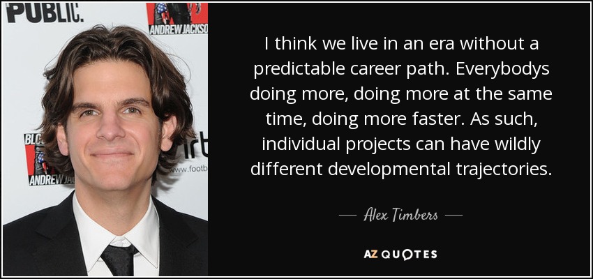 I think we live in an era without a predictable career path. Everybodys doing more, doing more at the same time, doing more faster. As such, individual projects can have wildly different developmental trajectories. - Alex Timbers