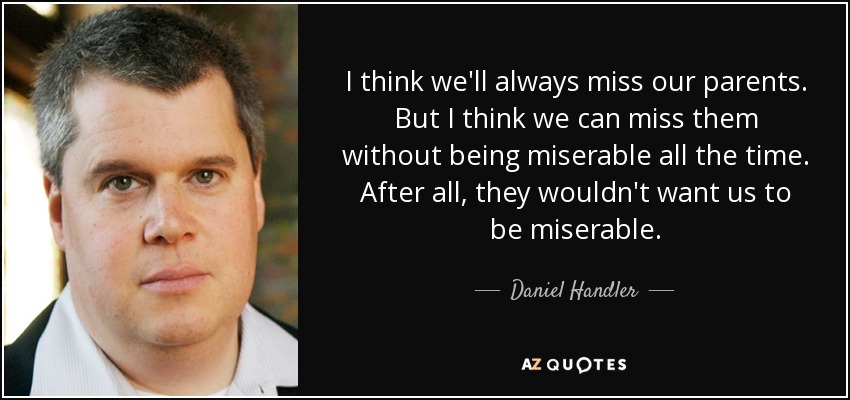 I think we'll always miss our parents. But I think we can miss them without being miserable all the time. After all, they wouldn't want us to be miserable. - Daniel Handler