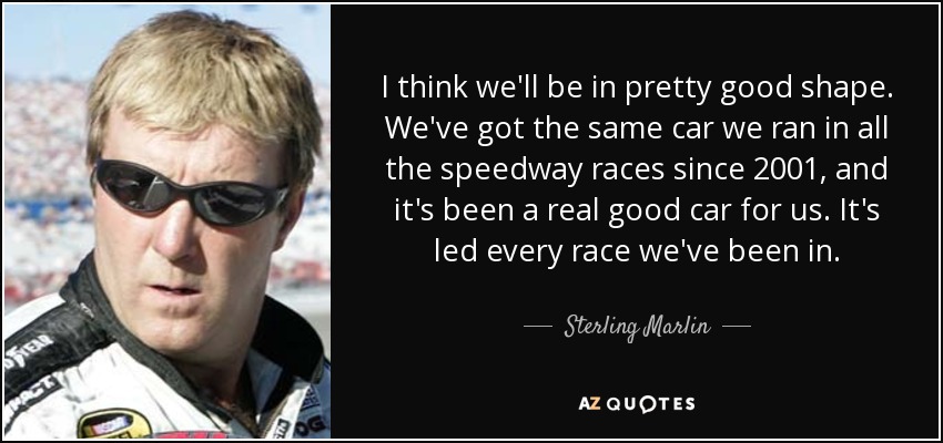 I think we'll be in pretty good shape. We've got the same car we ran in all the speedway races since 2001, and it's been a real good car for us. It's led every race we've been in. - Sterling Marlin