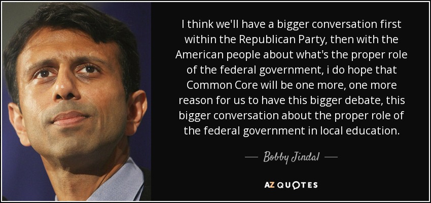 I think we'll have a bigger conversation first within the Republican Party, then with the American people about what's the proper role of the federal government, i do hope that Common Core will be one more, one more reason for us to have this bigger debate, this bigger conversation about the proper role of the federal government in local education. - Bobby Jindal