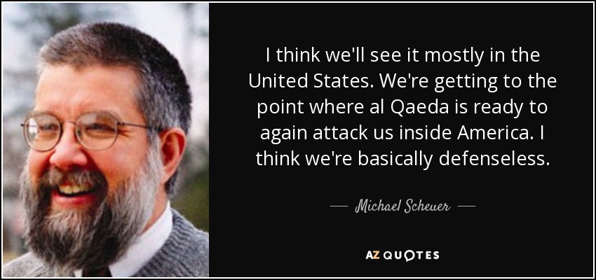 I think we'll see it mostly in the United States. We're getting to the point where al Qaeda is ready to again attack us inside America. I think we're basically defenseless. - Michael Scheuer