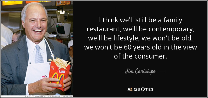 I think we'll still be a family restaurant, we'll be contemporary, we'll be lifestyle, we won't be old, we won't be 60 years old in the view of the consumer. - Jim Cantalupo