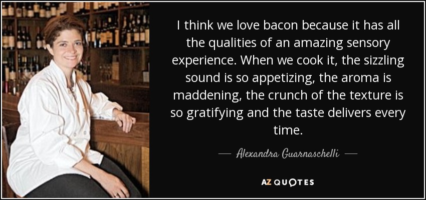 I think we love bacon because it has all the qualities of an amazing sensory experience. When we cook it, the sizzling sound is so appetizing, the aroma is maddening, the crunch of the texture is so gratifying and the taste delivers every time. - Alexandra Guarnaschelli