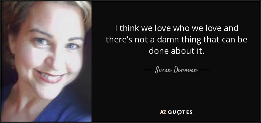 I think we love who we love and there’s not a damn thing that can be done about it. - Susan Donovan