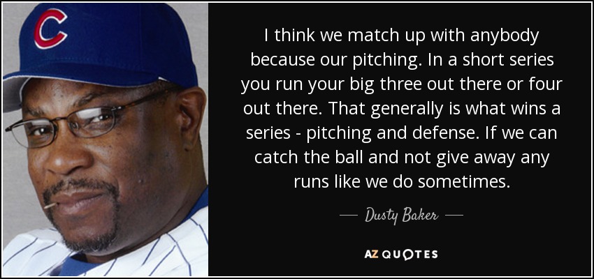 I think we match up with anybody because our pitching. In a short series you run your big three out there or four out there. That generally is what wins a series - pitching and defense. If we can catch the ball and not give away any runs like we do sometimes. - Dusty Baker