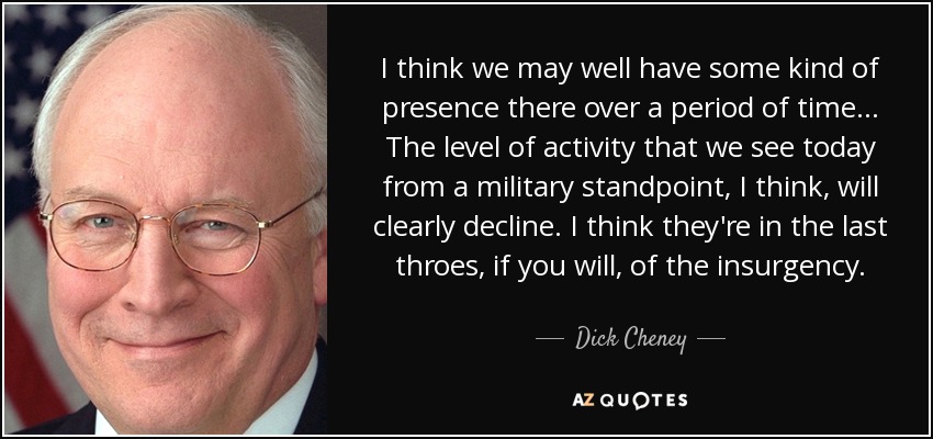 I think we may well have some kind of presence there over a period of time... The level of activity that we see today from a military standpoint, I think, will clearly decline. I think they're in the last throes, if you will, of the insurgency. - Dick Cheney