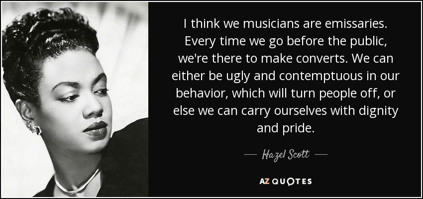 I think we musicians are emissaries. Every time we go before the public, we're there to make converts. We can either be ugly and contemptuous in our behavior, which will turn people off, or else we can carry ourselves with dignity and pride. - Hazel Scott