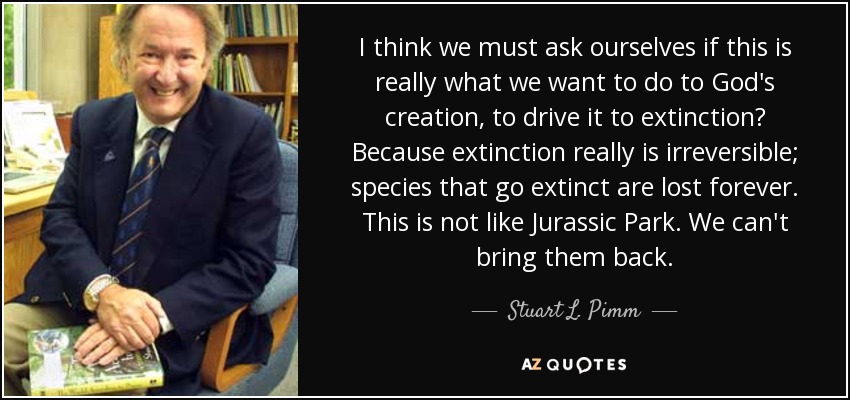 I think we must ask ourselves if this is really what we want to do to God's creation, to drive it to extinction? Because extinction really is irreversible; species that go extinct are lost forever. This is not like Jurassic Park. We can't bring them back. - Stuart L. Pimm