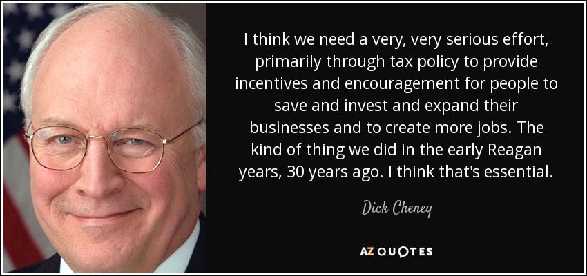 I think we need a very, very serious effort, primarily through tax policy to provide incentives and encouragement for people to save and invest and expand their businesses and to create more jobs. The kind of thing we did in the early Reagan years, 30 years ago. I think that's essential. - Dick Cheney