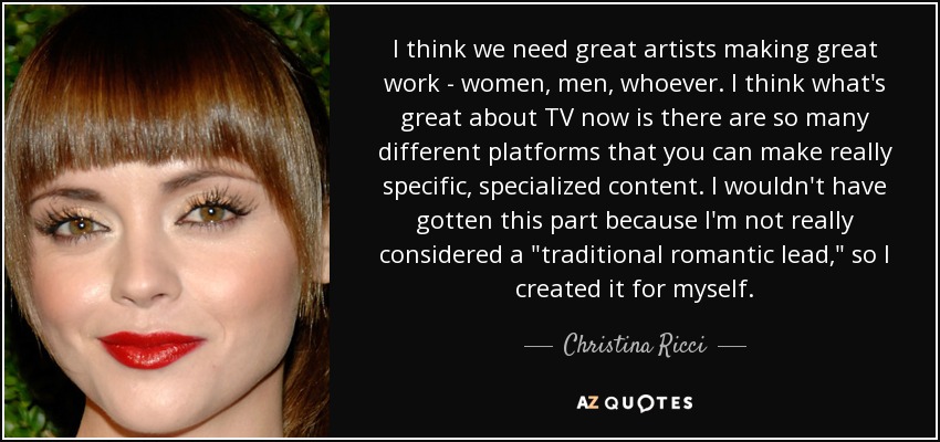 I think we need great artists making great work - women, men, whoever. I think what's great about TV now is there are so many different platforms that you can make really specific, specialized content. I wouldn't have gotten this part because I'm not really considered a 