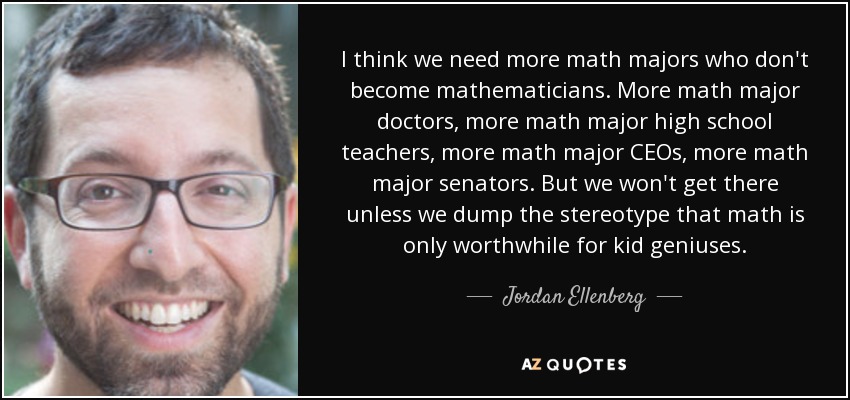 I think we need more math majors who don't become mathematicians. More math major doctors, more math major high school teachers, more math major CEOs, more math major senators. But we won't get there unless we dump the stereotype that math is only worthwhile for kid geniuses. - Jordan Ellenberg