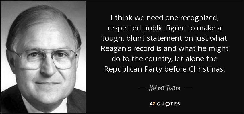 I think we need one recognized, respected public figure to make a tough, blunt statement on just what Reagan's record is and what he might do to the country, let alone the Republican Party before Christmas. - Robert Teeter