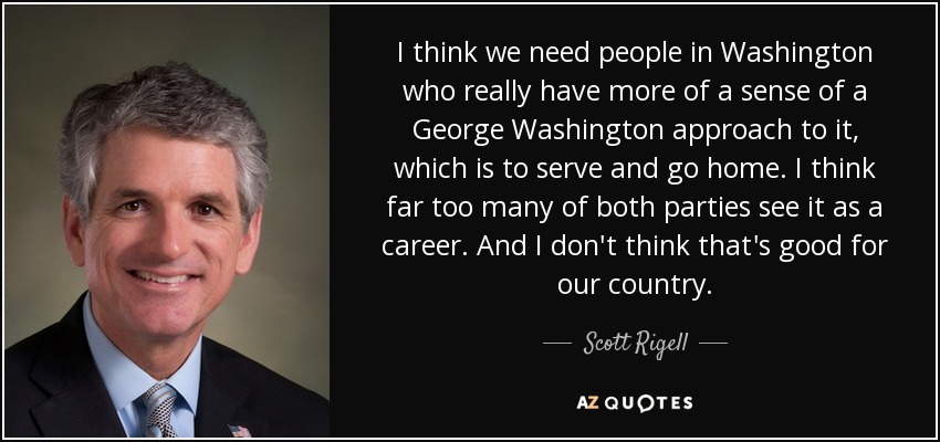 I think we need people in Washington who really have more of a sense of a George Washington approach to it, which is to serve and go home. I think far too many of both parties see it as a career. And I don't think that's good for our country. - Scott Rigell