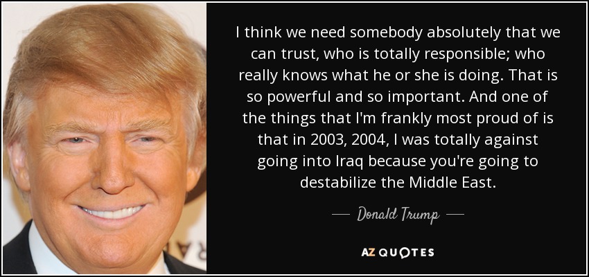 I think we need somebody absolutely that we can trust, who is totally responsible; who really knows what he or she is doing. That is so powerful and so important. And one of the things that I'm frankly most proud of is that in 2003, 2004, I was totally against going into Iraq because you're going to destabilize the Middle East. - Donald Trump