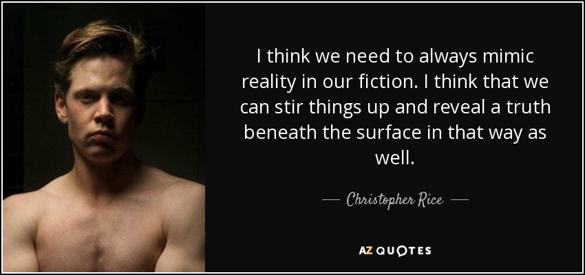 I think we need to always mimic reality in our fiction. I think that we can stir things up and reveal a truth beneath the surface in that way as well. - Christopher Rice