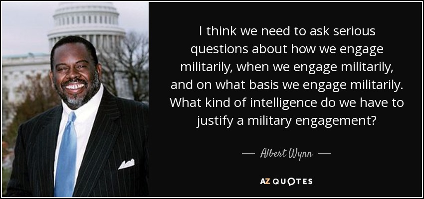 I think we need to ask serious questions about how we engage militarily, when we engage militarily, and on what basis we engage militarily. What kind of intelligence do we have to justify a military engagement? - Albert Wynn