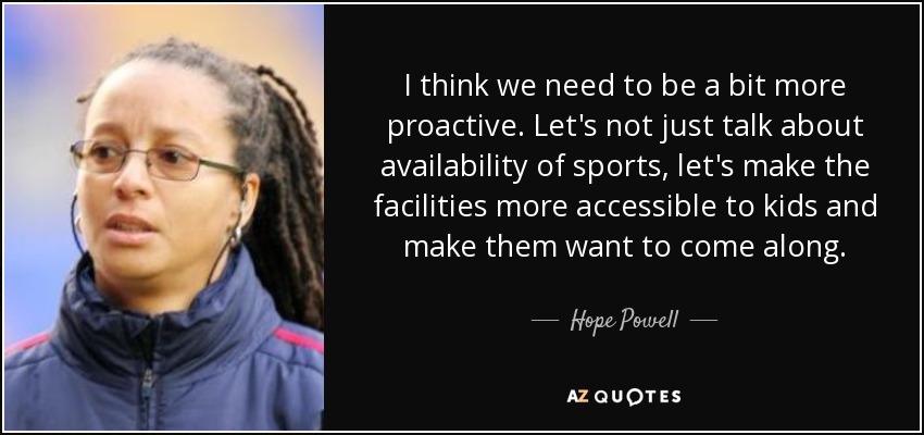 I think we need to be a bit more proactive. Let's not just talk about availability of sports, let's make the facilities more accessible to kids and make them want to come along. - Hope Powell