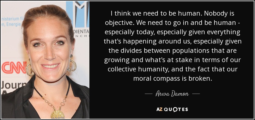I think we need to be human. Nobody is objective. We need to go in and be human - especially today, especially given everything that's happening around us, especially given the divides between populations that are growing and what's at stake in terms of our collective humanity, and the fact that our moral compass is broken. - Arwa Damon
