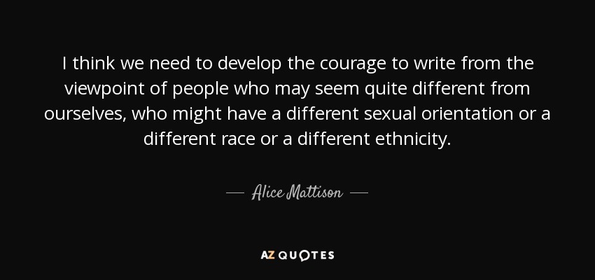 I think we need to develop the courage to write from the viewpoint of people who may seem quite different from ourselves, who might have a different sexual orientation or a different race or a different ethnicity. - Alice Mattison