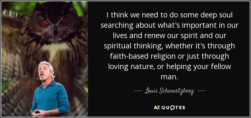 I think we need to do some deep soul searching about what's important in our lives and renew our spirit and our spiritual thinking, whether it's through faith-based religion or just through loving nature, or helping your fellow man. - Louis Schwartzberg