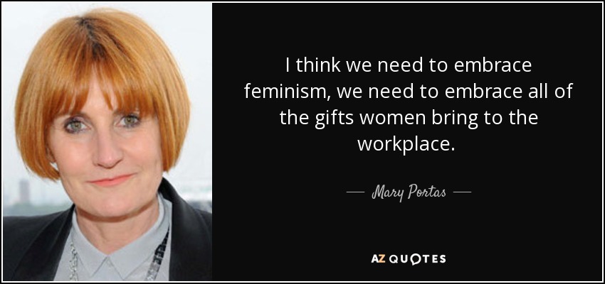 I think we need to embrace feminism, we need to embrace all of the gifts women bring to the workplace.  - Mary Portas