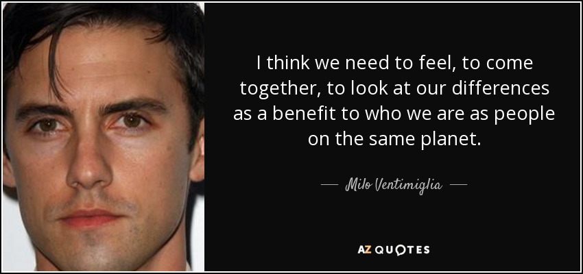 I think we need to feel, to come together, to look at our differences as a benefit to who we are as people on the same planet. - Milo Ventimiglia