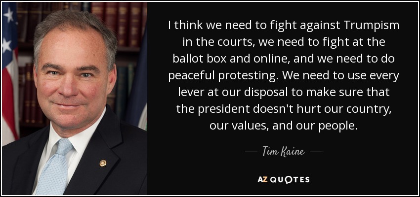 I think we need to fight against Trumpism in the courts, we need to fight at the ballot box and online, and we need to do peaceful protesting. We need to use every lever at our disposal to make sure that the president doesn't hurt our country, our values, and our people. - Tim Kaine