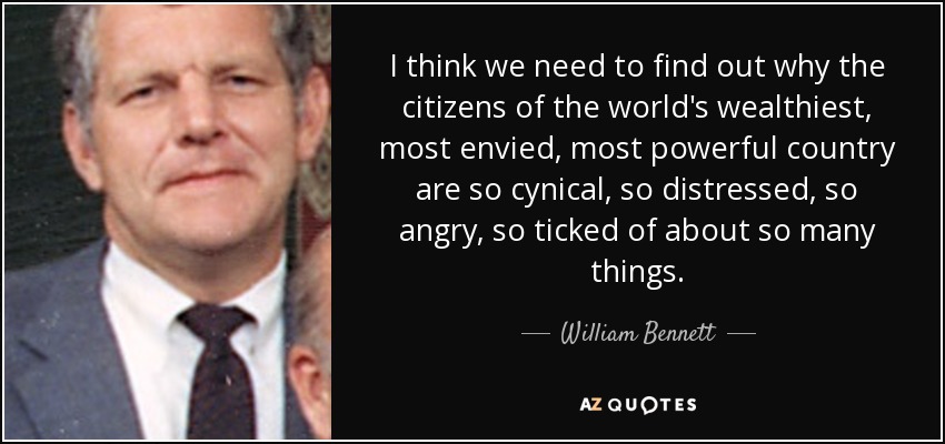 I think we need to find out why the citizens of the world's wealthiest, most envied, most powerful country are so cynical, so distressed, so angry, so ticked of about so many things. - William Bennett