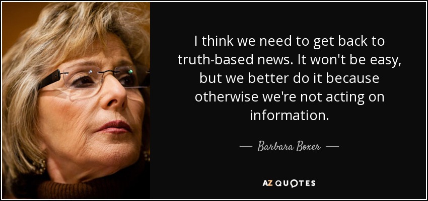 I think we need to get back to truth-based news. It won't be easy, but we better do it because otherwise we're not acting on information. - Barbara Boxer