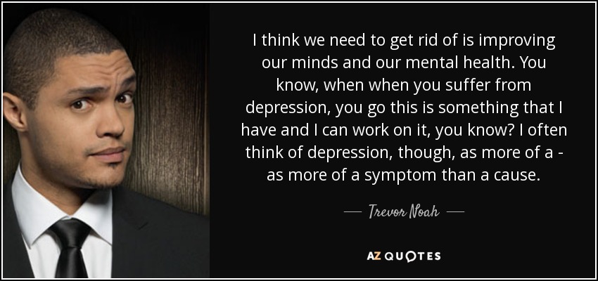 I think we need to get rid of is improving our minds and our mental health. You know, when when you suffer from depression, you go this is something that I have and I can work on it, you know? I often think of depression, though, as more of a - as more of a symptom than a cause. - Trevor Noah