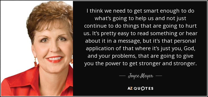 I think we need to get smart enough to do what's going to help us and not just continue to do things that are going to hurt us. It's pretty easy to read something or hear about it in a message, but it's that personal application of that where it's just you, God, and your problems, that are going to give you the power to get stronger and stronger. - Joyce Meyer