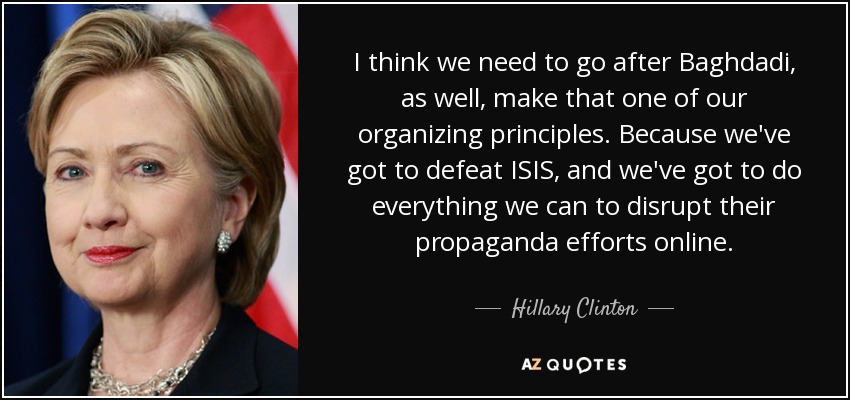 I think we need to go after Baghdadi, as well, make that one of our organizing principles. Because we've got to defeat ISIS, and we've got to do everything we can to disrupt their propaganda efforts online. - Hillary Clinton