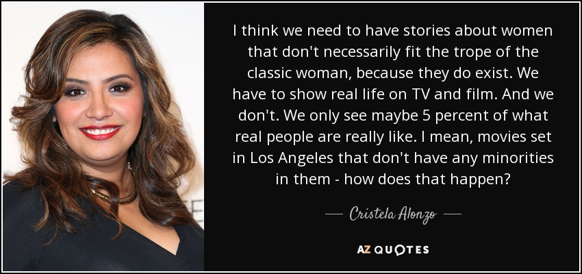 I think we need to have stories about women that don't necessarily fit the trope of the classic woman, because they do exist. We have to show real life on TV and film. And we don't. We only see maybe 5 percent of what real people are really like. I mean, movies set in Los Angeles that don't have any minorities in them - how does that happen? - Cristela Alonzo