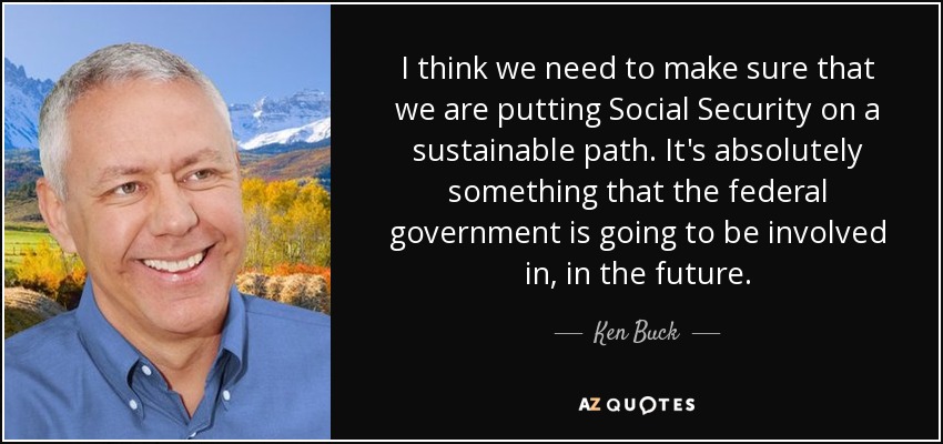 I think we need to make sure that we are putting Social Security on a sustainable path. It's absolutely something that the federal government is going to be involved in, in the future. - Ken Buck