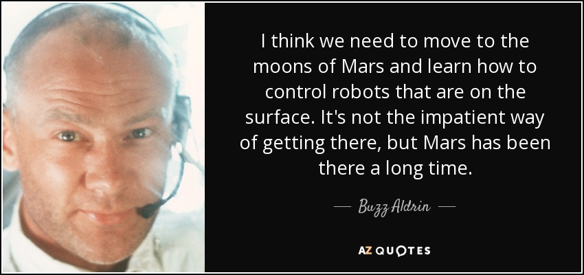 I think we need to move to the moons of Mars and learn how to control robots that are on the surface. It's not the impatient way of getting there, but Mars has been there a long time. - Buzz Aldrin