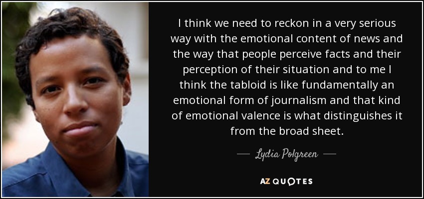 I think we need to reckon in a very serious way with the emotional content of news and the way that people perceive facts and their perception of their situation and to me I think the tabloid is like fundamentally an emotional form of journalism and that kind of emotional valence is what distinguishes it from the broad sheet. - Lydia Polgreen