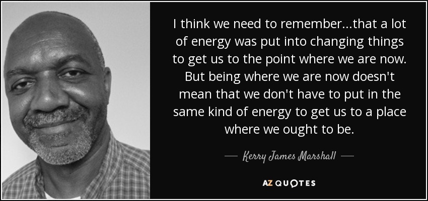 I think we need to remember...that a lot of energy was put into changing things to get us to the point where we are now. But being where we are now doesn't mean that we don't have to put in the same kind of energy to get us to a place where we ought to be. - Kerry James Marshall