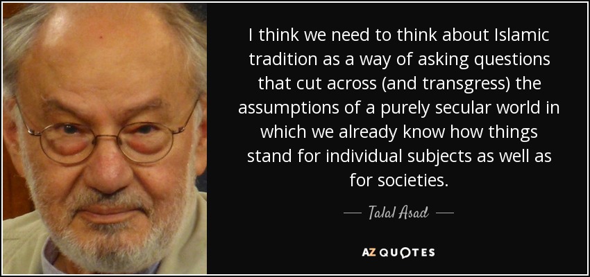 I think we need to think about Islamic tradition as a way of asking questions that cut across (and transgress) the assumptions of a purely secular world in which we already know how things stand for individual subjects as well as for societies. - Talal Asad