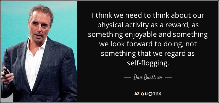 I think we need to think about our physical activity as a reward, as something enjoyable and something we look forward to doing, not something that we regard as self-flogging. - Dan Buettner