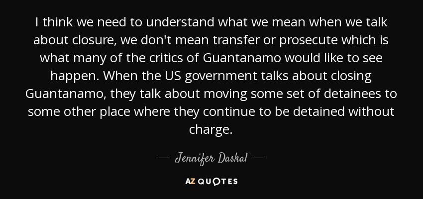 I think we need to understand what we mean when we talk about closure, we don't mean transfer or prosecute which is what many of the critics of Guantanamo would like to see happen. When the US government talks about closing Guantanamo, they talk about moving some set of detainees to some other place where they continue to be detained without charge. - Jennifer Daskal