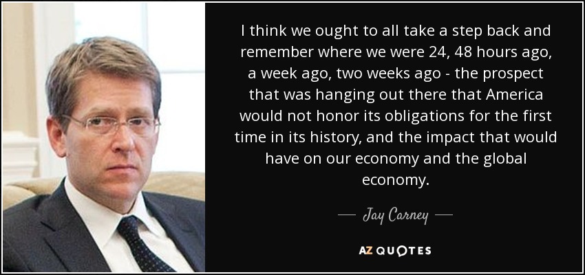 I think we ought to all take a step back and remember where we were 24, 48 hours ago, a week ago, two weeks ago - the prospect that was hanging out there that America would not honor its obligations for the first time in its history, and the impact that would have on our economy and the global economy. - Jay Carney