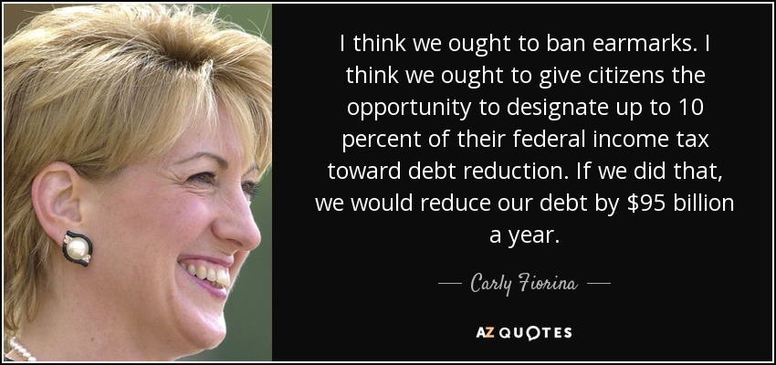 I think we ought to ban earmarks. I think we ought to give citizens the opportunity to designate up to 10 percent of their federal income tax toward debt reduction. If we did that, we would reduce our debt by $95 billion a year. - Carly Fiorina