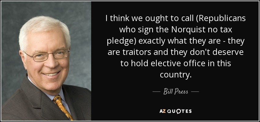 I think we ought to call (Republicans who sign the Norquist no tax pledge) exactly what they are - they are traitors and they don't deserve to hold elective office in this country. - Bill Press