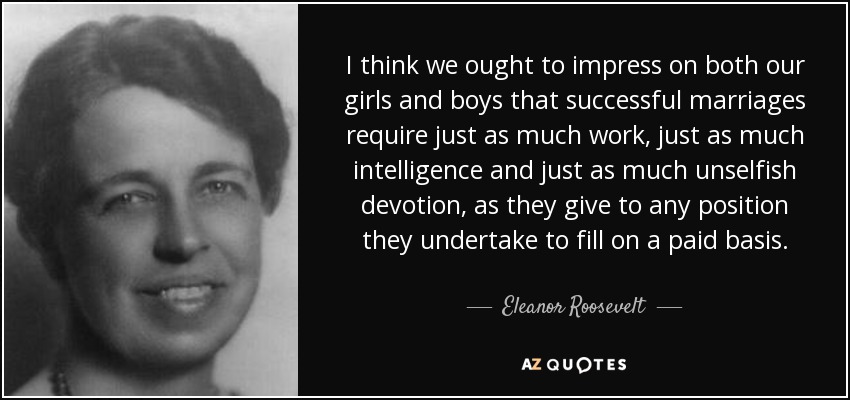 I think we ought to impress on both our girls and boys that successful marriages require just as much work, just as much intelligence and just as much unselfish devotion, as they give to any position they undertake to fill on a paid basis. - Eleanor Roosevelt