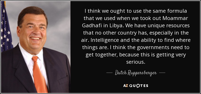 I think we ought to use the same formula that we used when we took out Moammar Gadhafi in Libya. We have unique resources that no other country has, especially in the air. Intelligence and the ability to find where things are. I think the governments need to get together, because this is getting very serious. - Dutch Ruppersberger