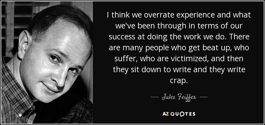 I think we overrate experience and what we've been through in terms of our success at doing the work we do. There are many people who get beat up, who suffer, who are victimized, and then they sit down to write and they write crap. - Jules Feiffer