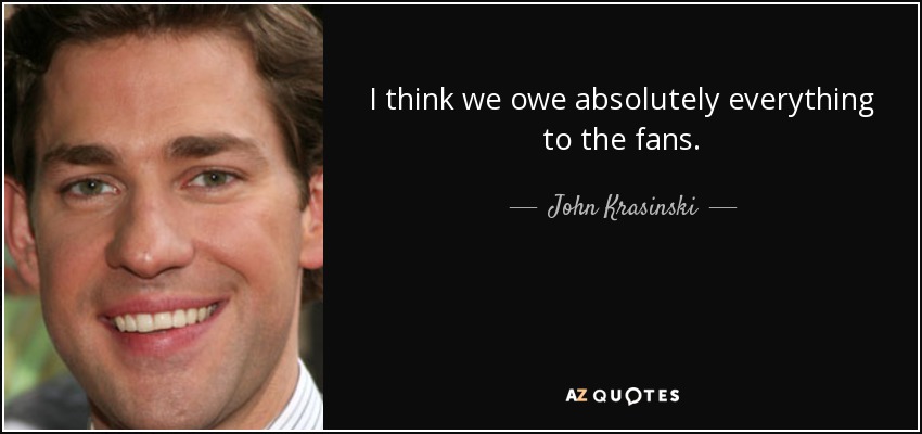 I think we owe absolutely everything to the fans. - John Krasinski