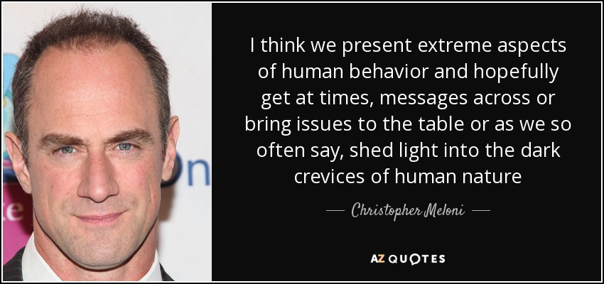 I think we present extreme aspects of human behavior and hopefully get at times, messages across or bring issues to the table or as we so often say, shed light into the dark crevices of human nature - Christopher Meloni