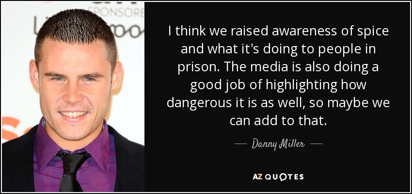 I think we raised awareness of spice and what it's doing to people in prison. The media is also doing a good job of highlighting how dangerous it is as well, so maybe we can add to that. - Danny Miller