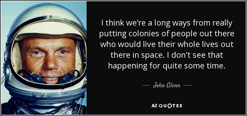 I think we're a long ways from really putting colonies of people out there who would live their whole lives out there in space. I don't see that happening for quite some time. - John Glenn
